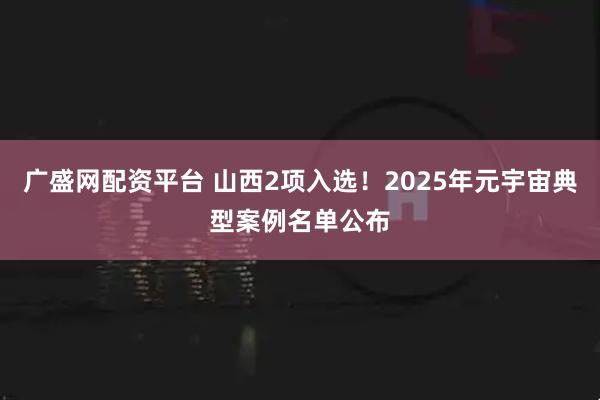 广盛网配资平台 山西2项入选！2025年元宇宙典型案例名单公布